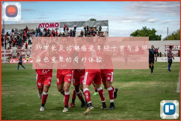 39岁长友佑都感受年轻十岁与吉田麻也重聚的奇妙体验