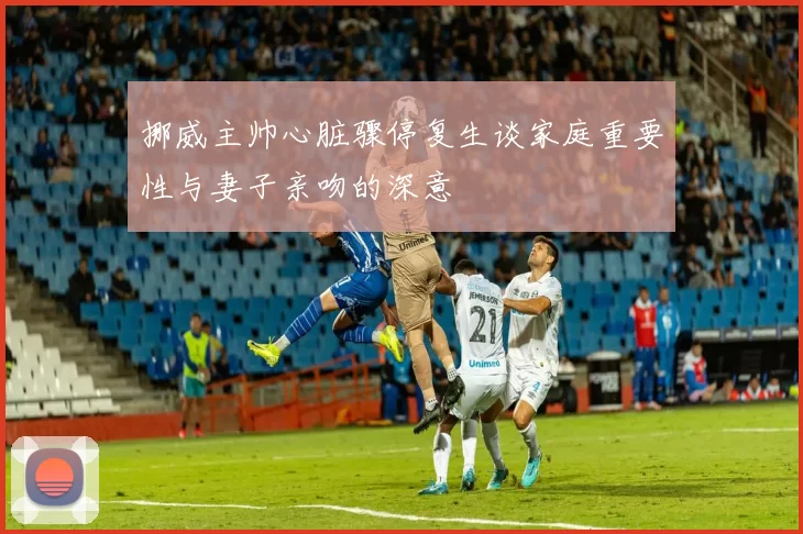 挪威主帅心脏骤停复生谈家庭重要性与妻子亲吻的深意