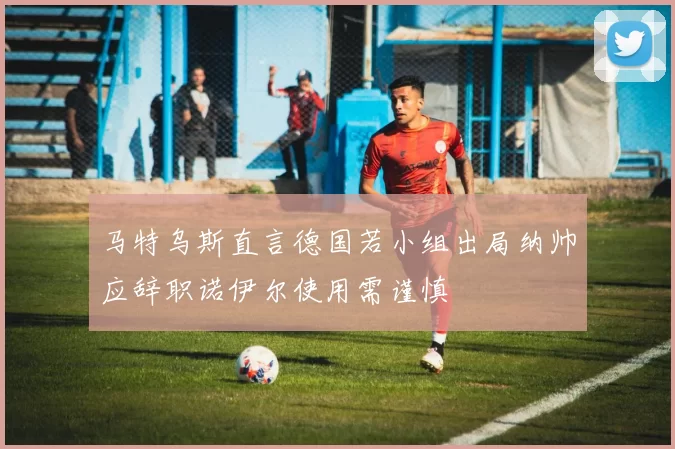 马特乌斯直言德国若小组出局纳帅应辞职诺伊尔使用需谨慎