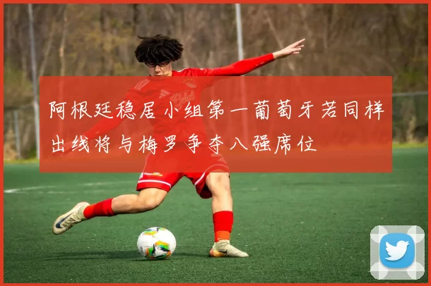 阿根廷稳居小组第一葡萄牙若同样出线将与梅罗争夺八强席位