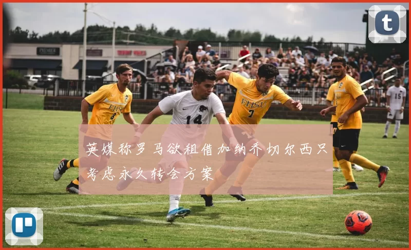 英媒称罗马欲租借加纳乔切尔西只考虑永久转会方案