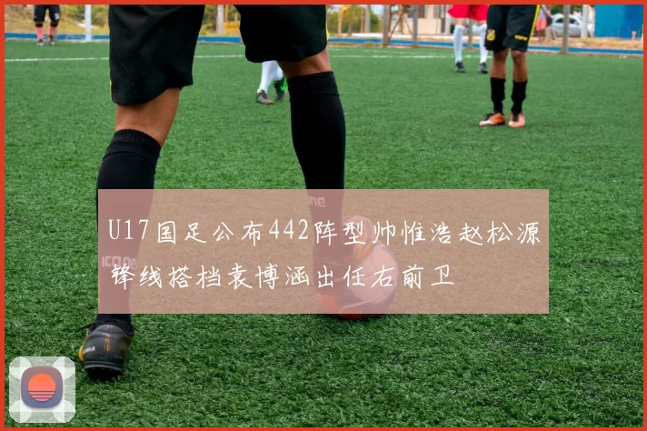 U17国足公布442阵型帅惟浩赵松源锋线搭档袁博涵出任右前卫