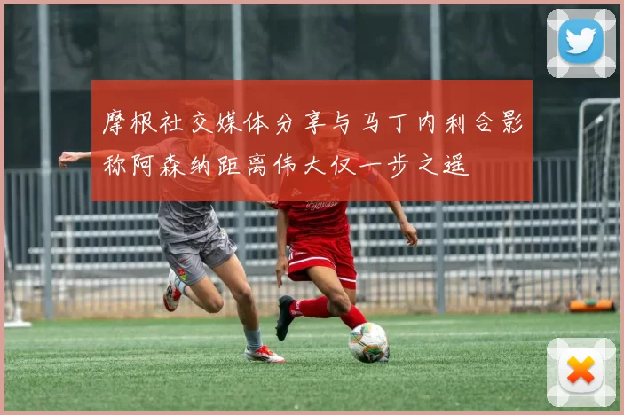 摩根社交媒体分享与马丁内利合影称阿森纳距离伟大仅一步之遥