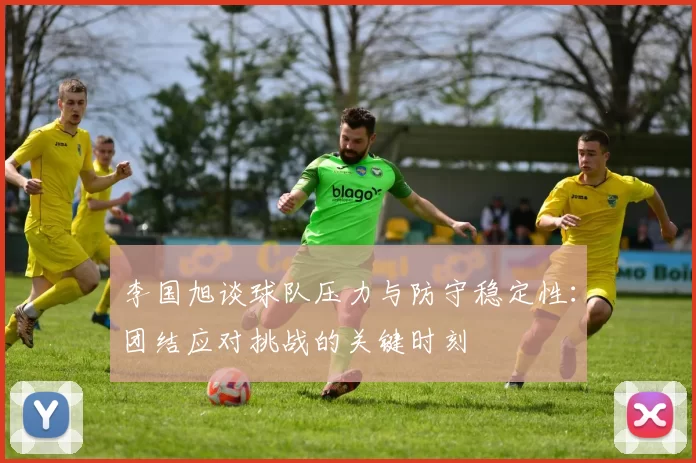 李国旭谈球队压力与防守稳定性：团结应对挑战的关键时刻