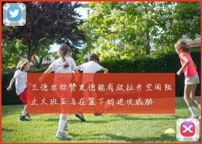 兰德尔称赞里德能有效拉开空间阻止文班亚马在篮下的进攻威胁