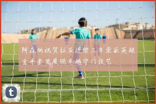阿森纳祝贺拉亚连续三年荣获英超金手套奖展现卓越守门技艺