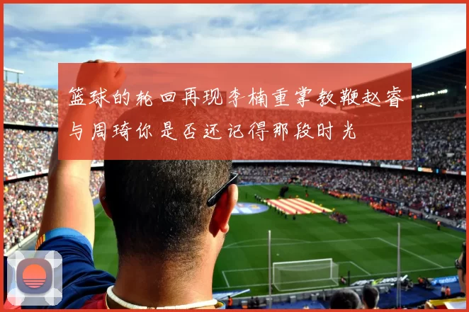 篮球的轮回再现李楠重掌教鞭赵睿与周琦你是否还记得那段时光
