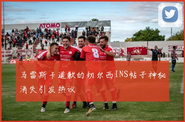 马雷斯卡道歉的切尔西INS帖子神秘消失引发热议