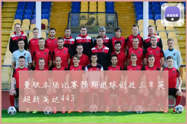曼联本场比赛预期进球创近三年英超新高达443
