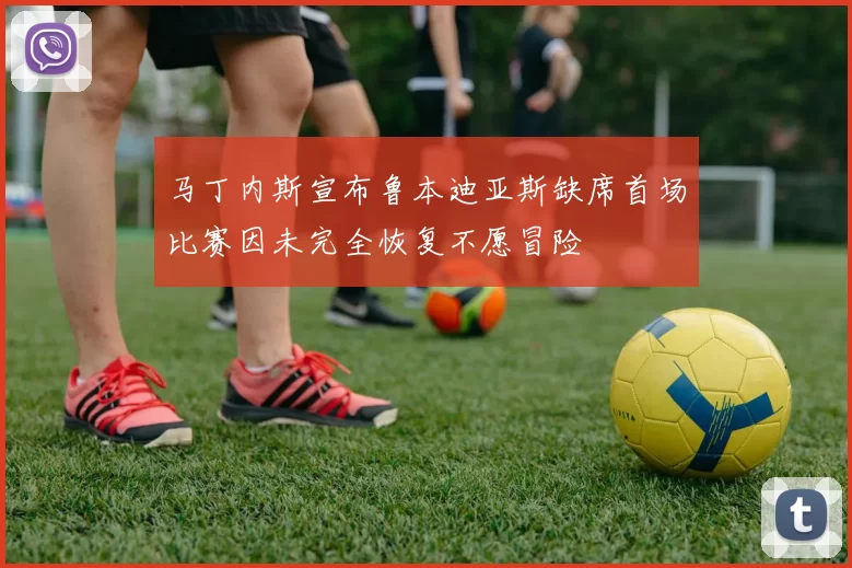 马丁内斯宣布鲁本迪亚斯缺席首场比赛因未完全恢复不愿冒险