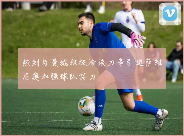 热刺与曼城积极洽谈力争引进萨维尼奥加强球队实力