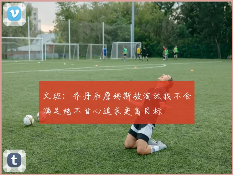 文班：乔丹和詹姆斯被淘汰我不会满足绝不甘心追求更高目标