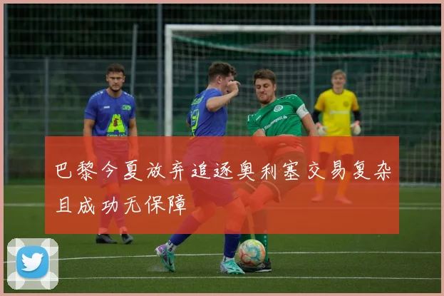 巴黎今夏放弃追逐奥利塞交易复杂且成功无保障